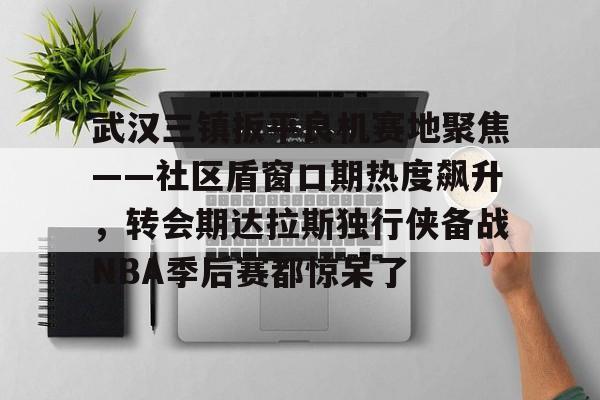 ayx game-武汉三镇扳平良机赛地聚焦——社区盾窗口期热度飙升，转会期达拉斯独行侠备战NBA季后赛都惊呆了的简单介绍-ayx game